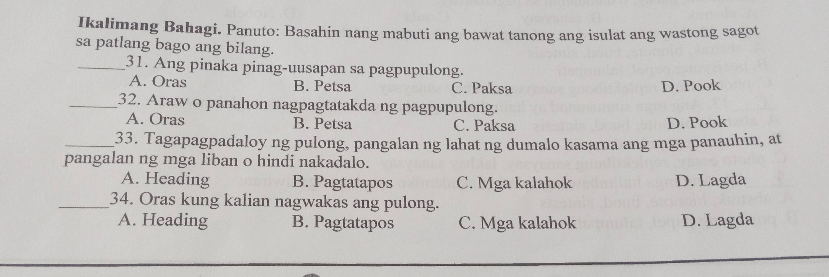 Ikalimang Bahagi. Panuto: Basahin nang mabuti ang bawat tanong ang isulat ang wastong sagot
sa patlang bago ang bilang.
_31. Ang pinaka pinag-uusapan sa pagpupulong.
A. Oras
B. Petsa C. Paksa D. Pook
_32. Araw o panahon nagpagtatakda ng pagpupulong.
A. Oras B. Petsa C. Paksa D. Pook
_33. Tagapagpadaloy ng pulong, pangalan ng lahat ng dumalo kasama ang mga panauhin, at
pangalan ng mga liban o hindi nakadalo.
A. Heading B. Pagtatapos C. Mga kalahok D. Lagda
_34. Oras kung kalian nagwakas ang pulong.
A. Heading B. Pagtatapos C. Mga kalahok D. Lagda