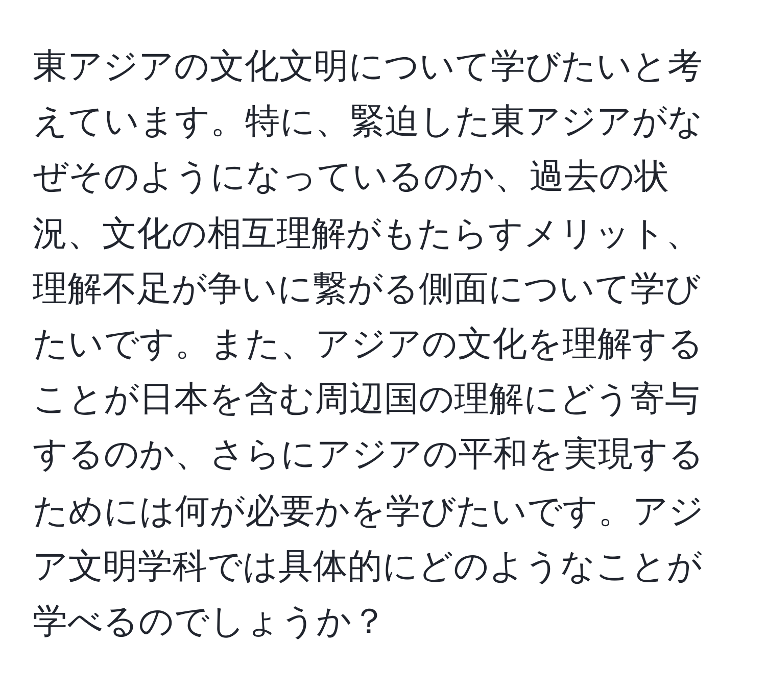 東アジアの文化文明について学びたいと考えています。特に、緊迫した東アジアがなぜそのようになっているのか、過去の状況、文化の相互理解がもたらすメリット、理解不足が争いに繋がる側面について学びたいです。また、アジアの文化を理解することが日本を含む周辺国の理解にどう寄与するのか、さらにアジアの平和を実現するためには何が必要かを学びたいです。アジア文明学科では具体的にどのようなことが学べるのでしょうか？