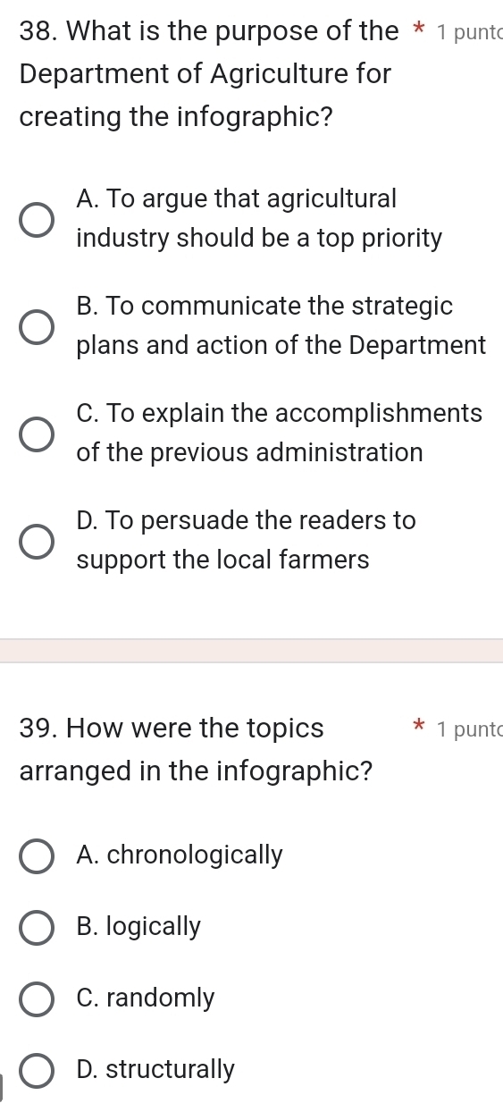 What is the purpose of the * 1 punto
Department of Agriculture for
creating the infographic?
A. To argue that agricultural
industry should be a top priority
B. To communicate the strategic
plans and action of the Department
C. To explain the accomplishments
of the previous administration
D. To persuade the readers to
support the local farmers
39. How were the topics 1 punt
arranged in the infographic?
A. chronologically
B. logically
C. randomly
D. structurally