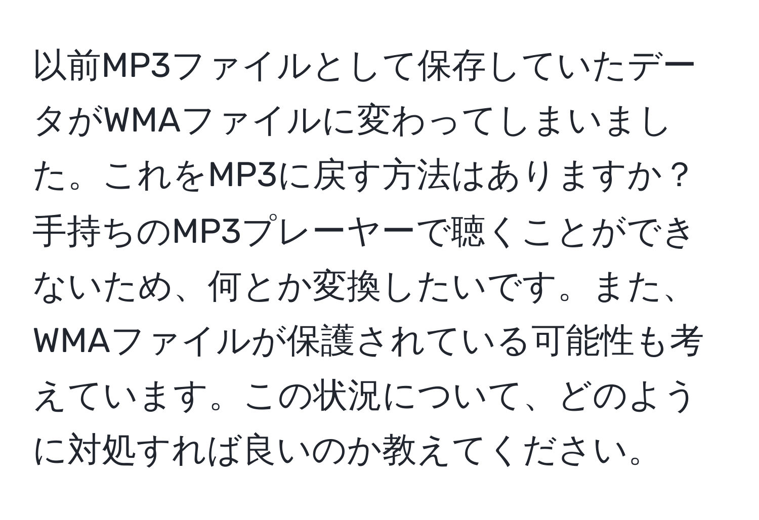 以前MP3ファイルとして保存していたデータがWMAファイルに変わってしまいました。これをMP3に戻す方法はありますか？手持ちのMP3プレーヤーで聴くことができないため、何とか変換したいです。また、WMAファイルが保護されている可能性も考えています。この状況について、どのように対処すれば良いのか教えてください。