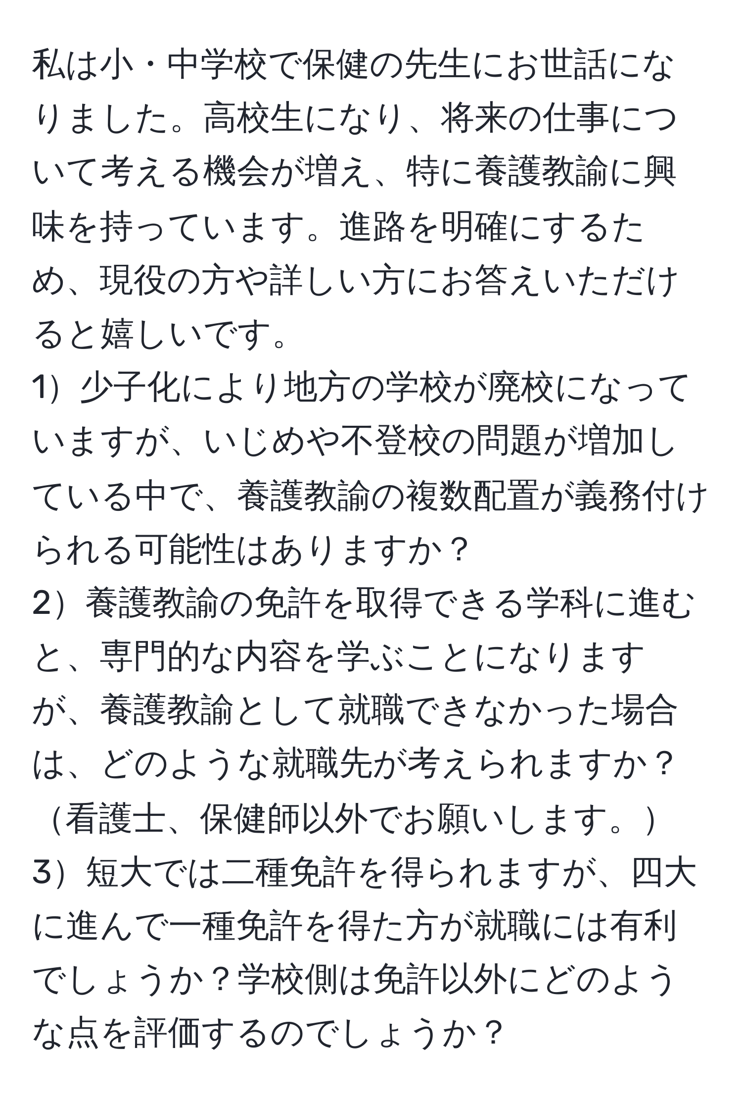 私は小・中学校で保健の先生にお世話になりました。高校生になり、将来の仕事について考える機会が増え、特に養護教諭に興味を持っています。進路を明確にするため、現役の方や詳しい方にお答えいただけると嬉しいです。  
1少子化により地方の学校が廃校になっていますが、いじめや不登校の問題が増加している中で、養護教諭の複数配置が義務付けられる可能性はありますか？  
2養護教諭の免許を取得できる学科に進むと、専門的な内容を学ぶことになりますが、養護教諭として就職できなかった場合は、どのような就職先が考えられますか？看護士、保健師以外でお願いします。  
3短大では二種免許を得られますが、四大に進んで一種免許を得た方が就職には有利でしょうか？学校側は免許以外にどのような点を評価するのでしょうか？