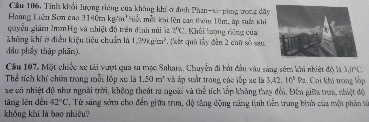 Tính khối lượng riêng của không khí ở đỉnh Phan-xi-păng trong dãy 
Hoàng Liên Sơn cao 3140mkg/m^3 biết mỗi khi lên cao thêm 10m, áp suất khí 
quyền giảm lmmHg và nhiệt độ trên đỉnh núi là 2°C. Khối lượng riêng của 
không khí ở điều kiện tiêu chuẩn là 1,29kg/m^3. (kết quả lấy đến 2 chữ số sau 
đấu phẩy thập phân). 
Câu 107. Một chiếc xe tải vượt qua sa mạc Sahara. Chuyến đi bắt đầu vào sáng sớm khi nhiệt độ là 3, 0°C. 
Thể tích khí chứa trong mỗi lốp xe là 1,50m^3 và áp suất trong các lốp xe là 3,42.10^5Pa.. Coi khí trong lộp 
xe có nhiệt độ như ngoài trời, không thoát ra ngoài và thể tích lốp không thay đồi. Đến giữa trưa, nhiệt độ 
tăng lên đến 42°C C. Từ sáng sớm cho đến giữa trưa, độ tăng động năng tịnh tiến trung bình của một phân từ 
không khí là bao nhiêu?