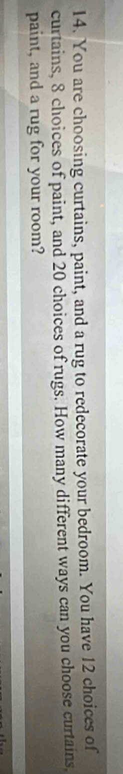You are choosing curtains, paint, and a rug to redecorate your bedroom. You have 12 choices of 
curtains, 8 choices of paint, and 20 choices of rugs. How many different ways can you choose curtains. 
paint, and a rug for your room?