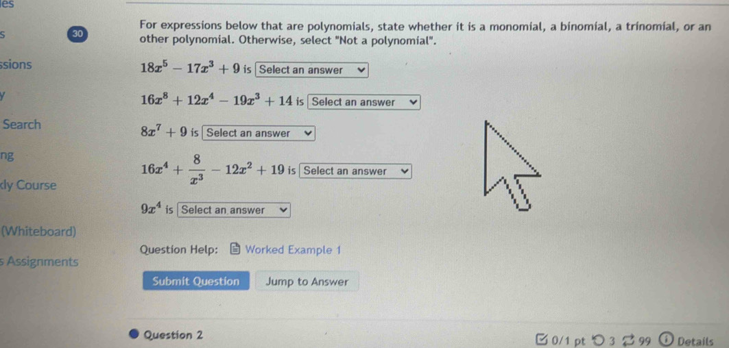 es 
For expressions below that are polynomials, state whether it is a monomial, a binomial, a trinomial, or an
30 other polynomial. Otherwise, select "Not a polynomial". 
ssions 18x^5-17x^3+9 is Select an answer

16x^8+12x^4-19x^3+14 is Select an answer 
Search
8x^7+9 is Select an answer 
ng 
ly Course
16x^4+ 8/x^3 -12x^2+19 is Select an answer
9x^4 is Select an answer 
(Whiteboard) 
Question Help: Worked Example 1 
s Assignments 
Submit Question Jump to Answer 
Question 2 0/1 pt つ 3 ? 99 1 Details