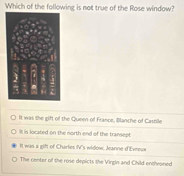 Which of the following is not true of the Rose window?
It was the gift of the Queen of France, Blanche of Castile
It is located on the north end of the transept
It was a gift of Charles IV's widow, Jeanne d'Evreux
The center of the rose depicts the Virgin and Child enthroned