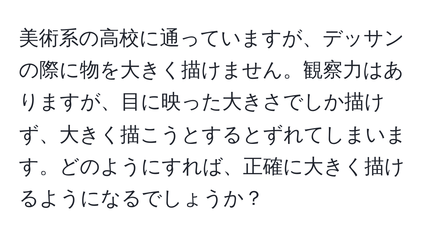 美術系の高校に通っていますが、デッサンの際に物を大きく描けません。観察力はありますが、目に映った大きさでしか描けず、大きく描こうとするとずれてしまいます。どのようにすれば、正確に大きく描けるようになるでしょうか？