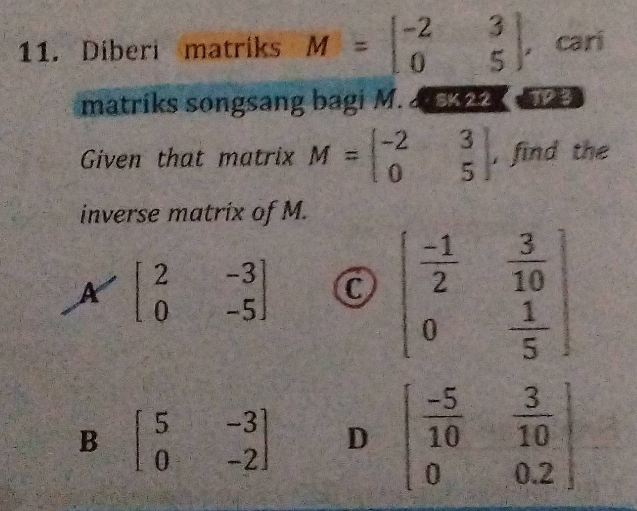 Diberi matriks M=beginbmatrix -2&3 0&5endbmatrix , cari
matriks songsang bagi M. 4 03 ∠ 2
Given that matrix M=beginbmatrix -2&3 0&5endbmatrix , find the
inverse matrix of M.
A=beginbmatrix 2&-3 0&-5endbmatrix
X
B beginbmatrix 5&-3 0&-2endbmatrix
D beginbmatrix  (-5)/10 & 3/10  0&0.2endbmatrix