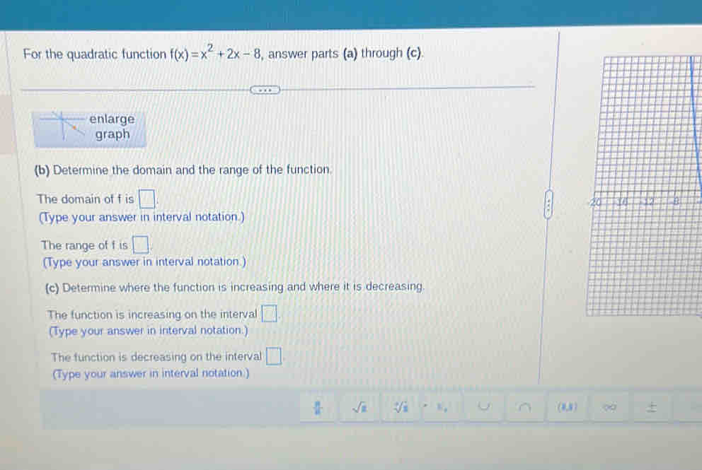 For the quadratic function f(x)=x^2+2x-8 , answer parts (a) through (c). 
enlarge 
graph 
(b) Determine the domain and the range of the function 
The domain of f is □. 
(Type your answer in interval notation.) 
The range of f is □. 
(Type your answer in interval notation.) 
(c) Determine where the function is increasing and where it is decreasing. 
The function is increasing on the interval □. 
(Type your answer in interval notation.) 
The function is decreasing on the interval □. 
(Type your answer in interval notation.)
 π /4  sqrt(a) sqrt [3surd 3 . U ∩ (= 5 7 ∞ +