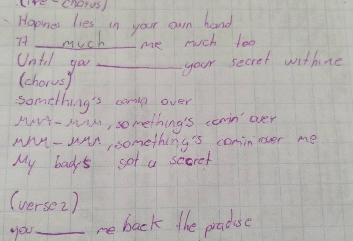 re Chorus) 
Hapines lies in your own hand 
7t much 
_me much too 
Until you_ 
your secret withine 
(chorusy 
something's carin over 
Mv- Min, something's corn over 
wY- wan something's conin over me 
My bacs sot a scoret 
(verse2) 
you_ 
re back the praduse