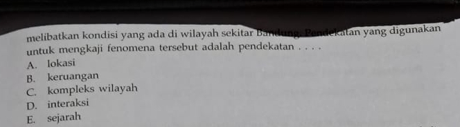 melibatkan kondisi yang ada di wilayah sekitar Bandung. Pandekatan yang digunakan
untuk mengkaji fenomena tersebut adalah pendekatan . . . .
A. Iokasi
B. keruangan
C. kompleks wilayah
D. interaksi
E. sejarah