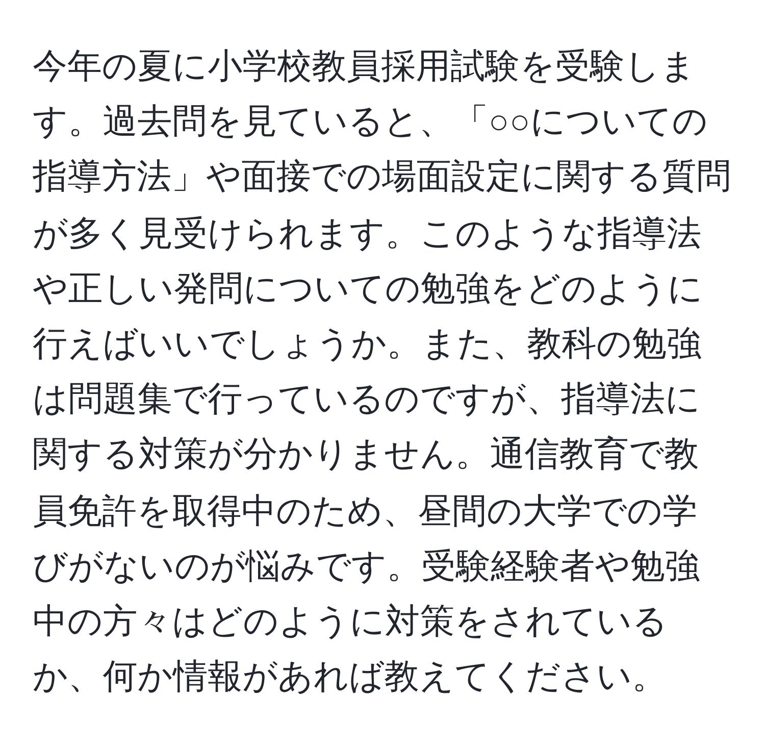 今年の夏に小学校教員採用試験を受験します。過去問を見ていると、「○○についての指導方法」や面接での場面設定に関する質問が多く見受けられます。このような指導法や正しい発問についての勉強をどのように行えばいいでしょうか。また、教科の勉強は問題集で行っているのですが、指導法に関する対策が分かりません。通信教育で教員免許を取得中のため、昼間の大学での学びがないのが悩みです。受験経験者や勉強中の方々はどのように対策をされているか、何か情報があれば教えてください。