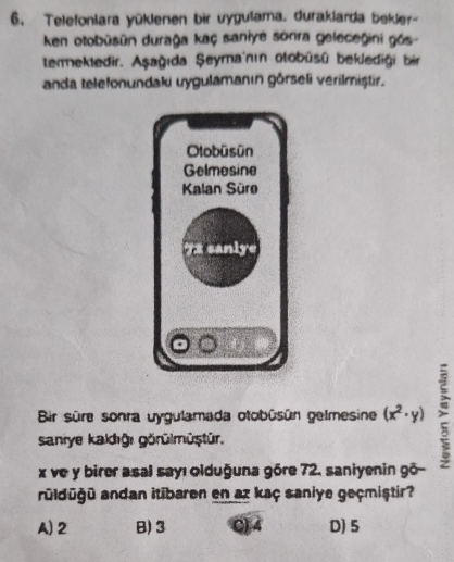 Telefonlara yüklenen bir uygulama, duraklarda bekler-
ken otobūsūn durağa kaç saniye sonra geleceğini gós-
temektedir. Aşağıda Şeyma'nın otobüsü beklediği bir
anda telefonundaki uygulamanın görseli verilmiștir.
Bir süre sonra ygulamada otobüsún gelme sine (x^2· y)
saniye kakdığı görülmüştür.
x ve y birer asal sayı olduğuna góre 72, saniyenin gō-
rüldüğü andan itibaren en az kaç saniye geçmiştir?
A) 2 B) 3 () 4 D) 5