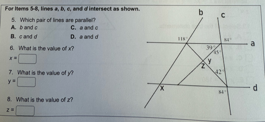 For Items 5-8, lines a, b, c, and d intersect as shown.
5. Which pair of lines are parallel?
A. b and c C. a and c
B. c and d D. a and d
6. What is the value of x?
x=
7. What is the value of y?
y=
8. What is the value of z?
z=