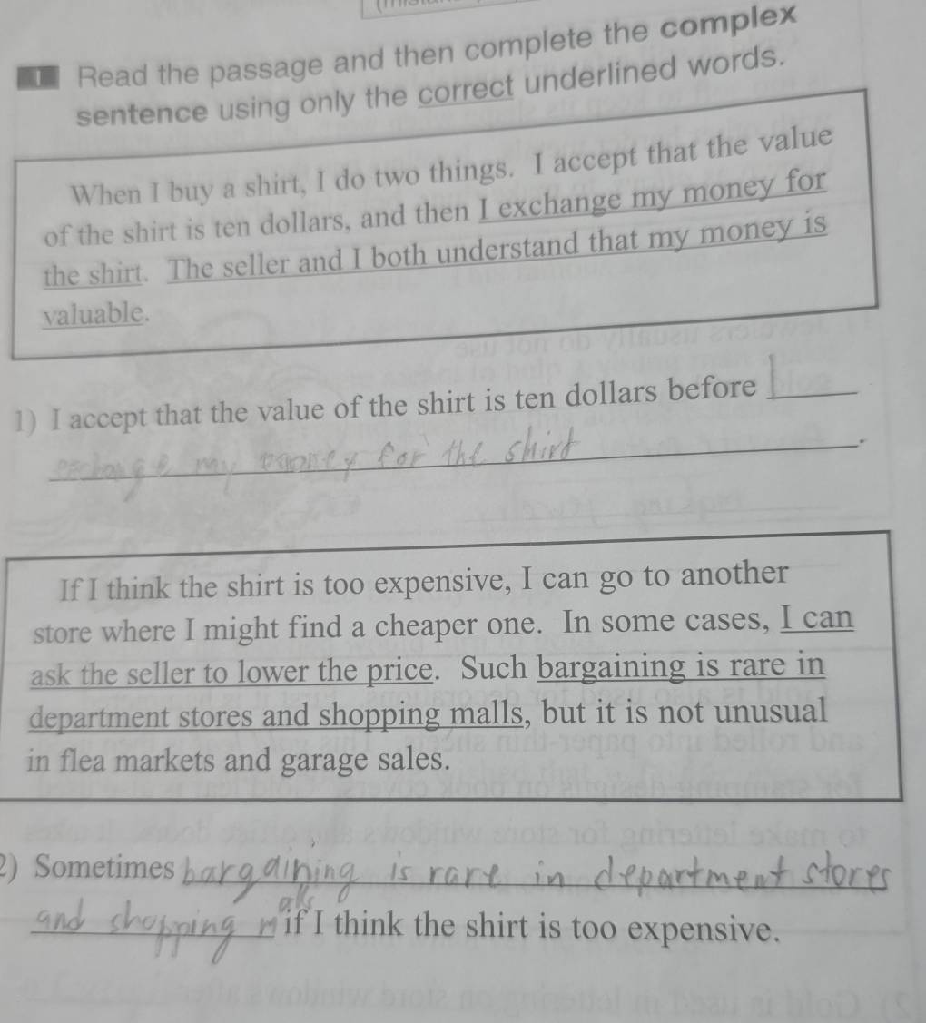 Read the passage and then complete the complex 
sentence using only the correct underlined words. 
When I buy a shirt, I do two things. I accept that the value 
of the shirt is ten dollars, and then I exchange my money for 
the shirt. The seller and I both understand that my money is 
valuable. 
1) I accept that the value of the shirt is ten dollars before_ 
_. 
If I think the shirt is too expensive, I can go to another 
store where I might find a cheaper one. In some cases, I can 
ask the seller to lower the price. Such bargaining is rare in 
department stores and shopping malls, but it is not unusual 
in flea markets and garage sales. 
2) Sometimes_ 
_if I think the shirt is too expensive.