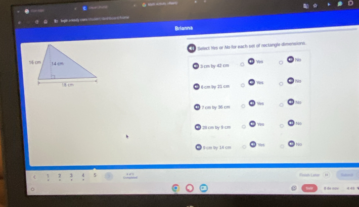 er P Malt Actuty Hat
c
login I ready com stodet deshboont home
Brianna
Select Yes or No for each set of rectangle dimensions.
Yes No
3 cm by 42 cm
Yes
No
① 6 cm by 21 cm
① 7 cm by 36 cm Yes No
Yes No
① 28 cm by 9 cm
① 9 cm by 14 cm Yes No
Finish Loter Subant
5 Cmplat
8 de nov 4.49