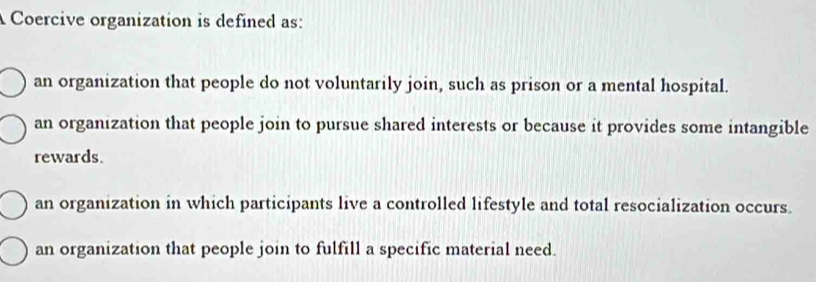 A Coercive organization is defined as:
an organization that people do not voluntarily join, such as prison or a mental hospital.
an organization that people join to pursue shared interests or because it provides some intangible
rewards.
an organization in which participants live a controlled lifestyle and total resocialization occurs.
an organization that people join to fulfill a specific material need.