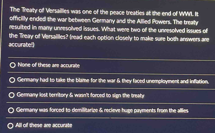 The Treaty of Versailles was one of the peace treaties at the end of WWI. It
officilly ended the war between Germany and the Allied Powers. The treaty
resulted in many unresolved issues. What were two of the unresolved issues of
the Treay of Versailles? (read each option closely to make sure both answers are
accurate!)
None of these are accurate
Germany had to take the blame for the war & they faced unemployment and inflation.
Germany lost territory & wasn't forced to sign the treaty
Germany was forced to demilitarize & recieve huge payments from the allies
All of these are accurate