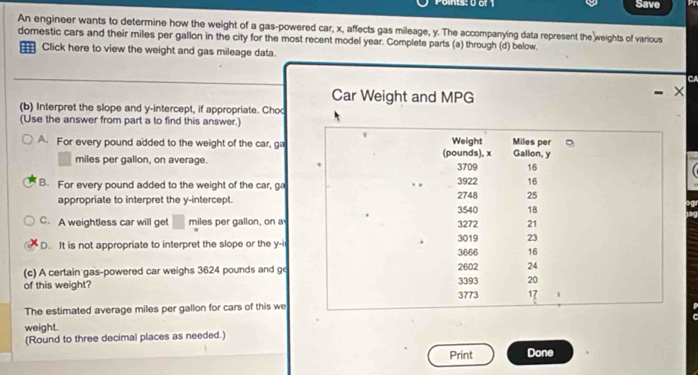 Save
An engineer wants to determine how the weight of a gas-powered car, x, affects gas mileage, y. The accompanying data represent the weights of various
domestic cars and their miles per gallon in the city for the most recent model year. Complete parts (a) through (d) below.
Click here to view the weight and gas mileage data.
Car Weight and MPG
(b) Interpret the slope and y-intercept, if appropriate. Choo
(Use the answer from part a to find this answer.)
A For every pound added to the weight of the car, ga
miles per gallon, on average.
B. For every pound added to the weight of the car, ga
appropriate to interpret the y-intercept.
C. A weightless car will get □ miles per gallon, on a
D. It is not appropriate to interpret the slope or the y -i
(c) A certain gas-powered car weighs 3624 pounds and ge
of this weight? 
The estimated average miles per gallon for cars of this we
weight.
(Round to three decimal places as needed.)
Print Done