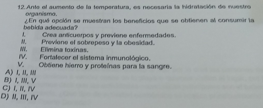 Ante el aumento de la temperatura, es necesaria la hidratación de nuestro
organismo.
¿En qué opción se muestran los beneficios que se obtienen al consumir la
bebida adecuada?
1. Crea anticuerpos y previene enfermedades.
II, Previene el sobrepeso y la obesidad.
III. Elimina toxinas.
IV. Fortalecer el sistema inmunológico.
V. Obtiene hierro y proteínas para la sangre.
A) Ⅰ,Ⅱ,Ⅲ
B) I,I,V
C) I, II,Ⅳ
D) Ⅱ,Ⅲ, Ⅳ