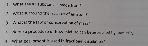 What are all substances made from? 
2. What surround the nucleus of an atom? 
3. What is the law of conservation of mass? 
4. Name a procedure of how mixture can be separated by physically. 
5. What equipment is used in fractional distillation?