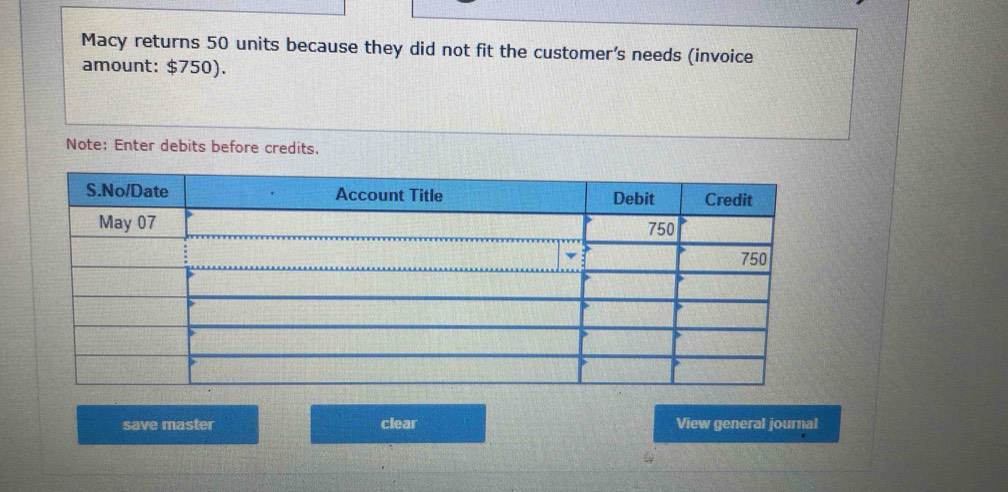 Macy returns 50 units because they did not fit the customer's needs (invoice 
amount: $750). 
Note: Enter debits before credits. 
save master clear View general journal