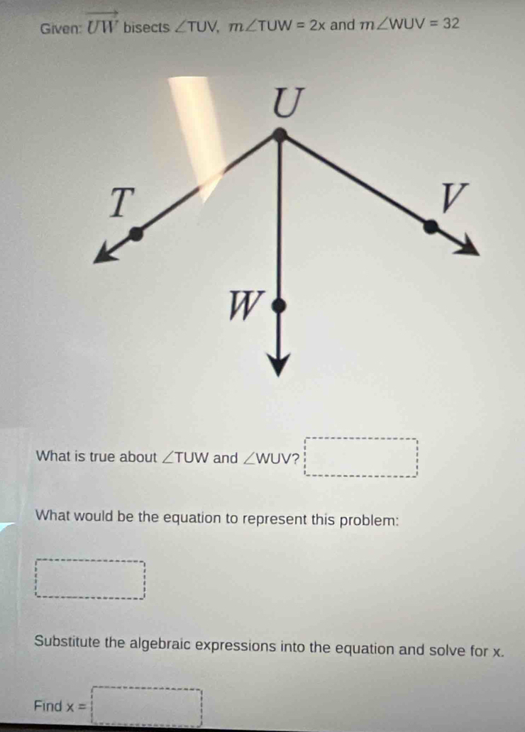 Given: vector UW bisects ∠ TUV, m∠ TUW=2x and m∠ WUV=32
What is true about ∠ TUW and ∠ WUV 2 □ 
What would be the equation to represent this problem:
□ 
Substitute the algebraic expressions into the equation and solve for x.
Find x=□