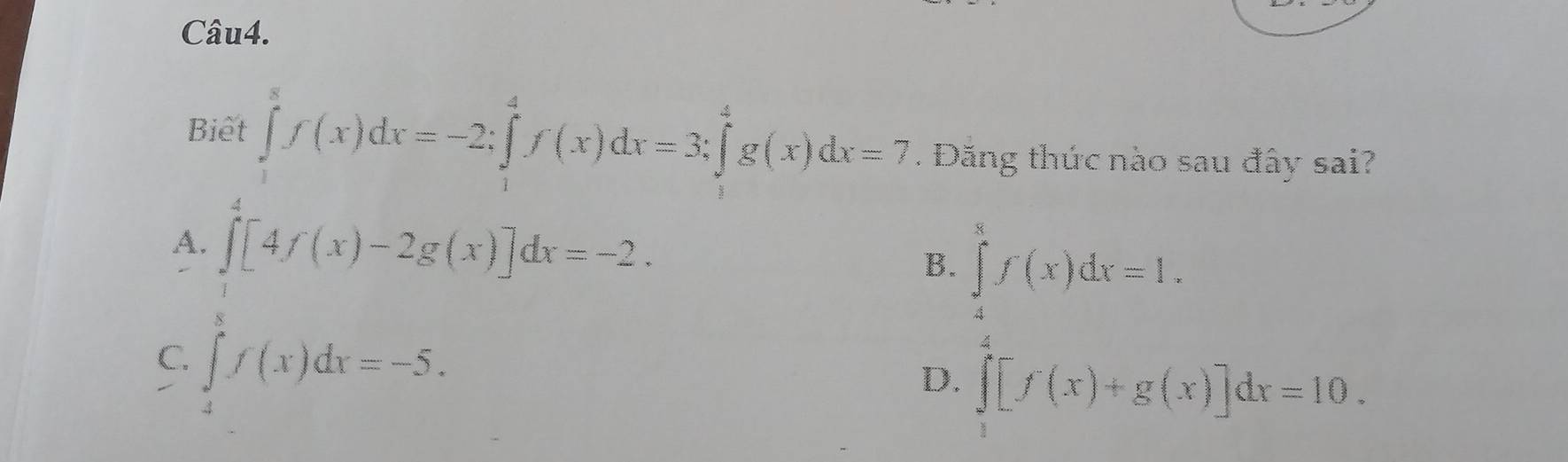 Biết ∈tlimits _1^8f(x)dx=-2; ∈tlimits _1^4f(x)dx=3; ∈tlimits _1^4g(x)dx=7. Đăng thức nào sau đây sai?
A. ∈tlimits _0^4[4f(x)-2g(x)]dx=-2.
B. ∈tlimits _4^8f(x)dx=1.
C. ∈tlimits _4^8f(x)dx=-5.
D. ∈tlimits _1^4[f(x)+g(x)]dx=10.