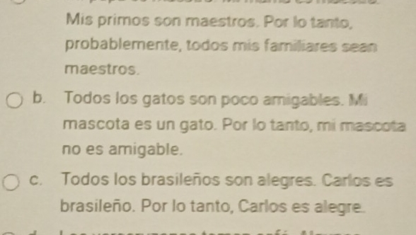 Mis primos son maestros. Por lo tanto,
probablemente, todos mis familiares sean
maestros.
b. Todos los gatos son poco amigables. Mi
mascota es un gato. Por lo tanto, mi mascota
no es amigable.
c. Todos los brasileños son alegres. Carlos es
brasileño. Por lo tanto, Carlos es alegre.