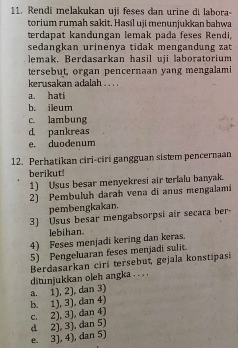 Rendi melakukan uji feses dan urine di labora-
torium rumah sakit. Hasil uji menunjukkan bahwa
terdapat kandungan lemak pada feses Rendi,
sedangkan urinenya tidak mengandung zat
lemak. Berdasarkan hasil uji laboratorium
tersebut, organ pencernaan yang mengalami
kerusakan adalah . . . .
a. hati
b. ileum
c. lambung
d pankreas
e. duodenum
12. Perhatikan ciri-ciri gangguan sistem pencernaan
berikut!
1) Usus besar menyekresi air terlalu banyak.
2) Pembuluh darah vena di anus mengalami
pembengkakan.
3) Usus besar mengabsorpsi air secara ber-
lebihan.
4) Feses menjadi kering dan keras.
5) Pengeluaran feses menjadi sulit.
Berdasarkan ciri tersebut, gejala konstipasi
ditunjukkan oleh angka . . . .
a. 1), 2), dan 3)
b. 1), 3), dan 4)
c. 2), 3), dan 4)
d. 2), 3), , dan 5)
e. 3), 4), , dan 5)