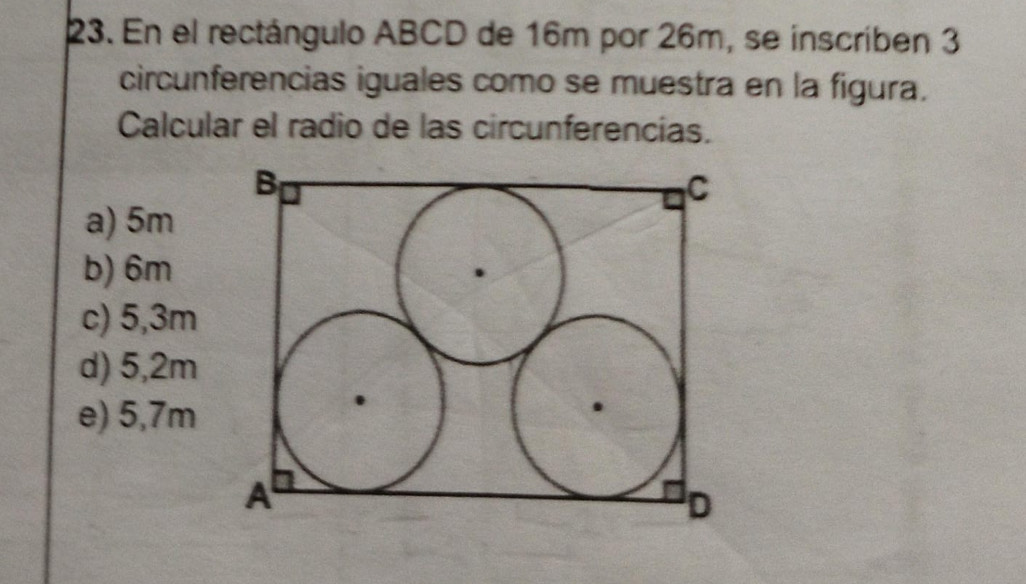 En el rectángulo ABCD de 16m por 26m, se inscriben 3
circunferencias iguales como se muestra en la figura.
Calcular el radio de las circunferencías.
a) 5m
b) 6m
c) 5,3m
d) 5,2m
e) 5,7m