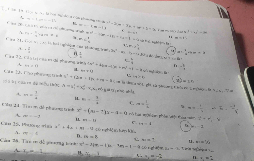 Câu 19, Gọi xixg là hai nghiệm của phương trình x^2-2(m+3)x+m^2+3=0
A. m=1;m=-13 B. m=-1:m=13
Câu 20. Giá trị của m đề phương trình mx^2-2(m-1)x+m+1=0 C. m=1. Tim m sao cho x_1^(2+x_2^2=56
A. m B. m≤ frac 1)3
D. m=13
có hai nghiệm là :
Câu 21. Gọi x_1:x_2 là hai nghiệm của phương trình 3x^2-ax-b=0
C. m≥  1/3 
A. - a/3 
B.  a/3 
D. m≤  1/3 vam!= 0 .Khi đó tổng x_1+x_2 là :
C.
Câu 22. Giá trị của m đề phương trình 4x^2+4(m-1)x+m^2+1=0  b/3  có nghiệm là :
D. - b/3 
A. m>0 B. m<0</tex>
C. m≥ 0
D. m≤ 0
Câu 23. Cho phương trình x^2+(2m+1)x+m=0 ( m là tham số), giả sử phương trình có 2 nghiệm là x_1:x_2
giá trị của m đề biểu thức A=x_1^(2+x_2^2-x_1)x_2 có giá trị nhỏ nhất.
. Tim
A. m= 3/4  B. m=- 3/4  C. m= 1/4  D. m=- 1/4 
Câu 24. Tìm m để phương trình x^2+(m-2)x-4=0 có hai nghiệm phân biệt thỏa mãn x_1^(2+x_2^2=8
A. m=-2 m=0
B.
C. m=4
D. m=2
Câu 25. Phương trình x^2)+4x+m=0 có nghiệm kép khi:
A. m=4
B. m=8 C. m=2
D. m=16
Câu 26. Tìm m đễ phương trình: x^2-2(m-1)x-3m-1=0 có nghiệm x_1=-5. Tính nghiệm x2.
A. x_n=-1 x_2=1
B.
C. x_2=-2
D. x_2=2