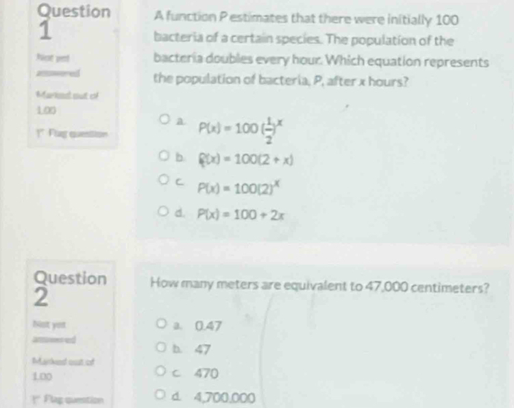 function P estimates that there were initially 100
1
bacteria of a certain species. The population of the
Racot perd bacteria doubles every hour. Which equation represents
awored the population of bacteria, P, after x hours?
Bauimal coust esf
100
a P(x)=100( 1/2 )^x
]* Flag question
b f(x)=100(2+x)
C P(x)=100(2)^x
d. P(x)=100+2x
Question How many meters are equivalent to 47,000 centimeters?
2
Nst you a. 0.47
h 47
Marked ost of
100 c 470
r Flag question d. 4,700,000