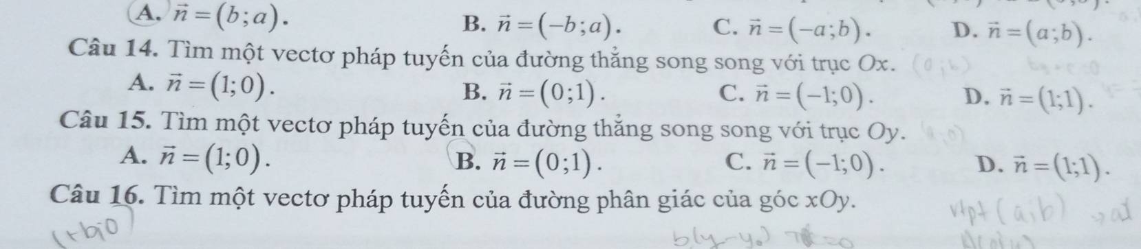 A. vector n=(b;a).
B. vector n=(-b;a). C. vector n=(-a;b). D. vector n=(a;b). 
Câu 14. Tìm một vectơ pháp tuyến của đường thẳng song song với trục Ox.
A. vector n=(1;0).
B. vector n=(0;1). C. vector n=(-1;0). D. vector n=(1;1). 
Câu 15. Tìm một vectơ pháp tuyến của đường thắng song song với trục Oy.
A. vector n=(1;0). B. vector n=(0;1). C. vector n=(-1;0). D. vector n=(1;1). 
Câu 16. Tìm một vectơ pháp tuyến của đường phân giác của góc xOy.