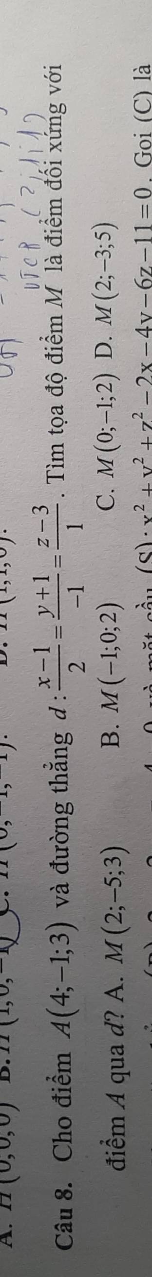 A. H(0,0,0) D. II(1,0,-1). 11(0,1) (1,1)
Câu 8. Cho điểm A(4;-1;3) và đường thẳng d :  (x-1)/2 = (y+1)/-1 = (z-3)/1 . Tìm tọa độ điểm M là điểm đối xứng với
C.
điểm A qua d? A. M(2;-5;3) B. M(-1;0;2) M(0;-1;2) D. M(2;-3;5)
(8)· x^2+y^2+z^2-2x-4y-6z-11=0. Goi (C) là