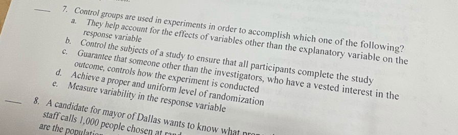 Control groups are used in experiments in order to accomplish which one of the following?
response variable
a. They help account for the effects of variables other than the explanatory variable on the
b. Control the subjects of a study to ensure that all participants complete the study
c. Guarantee that someone other than the investigators, who have a vested interest in the
outcome, controls how the experiment is conducted
d. Achieve a proper and uniform level of randomization
e. Measure variability in the response variable
_8. A candidate for mayor of Dallas wants to know what n
staff calls 1,000 people chosen a r
are the populatio