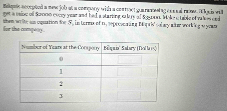 Bilquis accepted a new job at a company with a contract guaranteeing annual raises. Bilquis will 
get a raise of $2000 every year and had a starting salary of $35000. Make a table of values and 
them write an equation for S, in terms of n, representing Bilquis' salary after working n years
for the company.