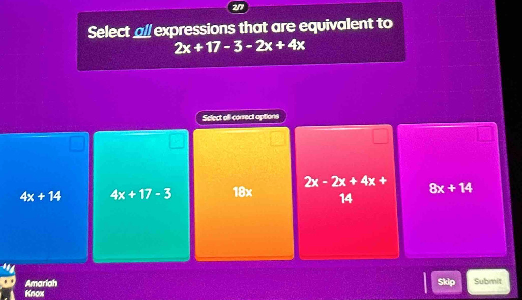 217
Select all expressions that are equivalent to
2x+17-3-2x+4x
Select all correct options
2x-2x+4x+
4x+14 4x+17-3 18x 8x+14
14
Amariah Skip Submit
Knox