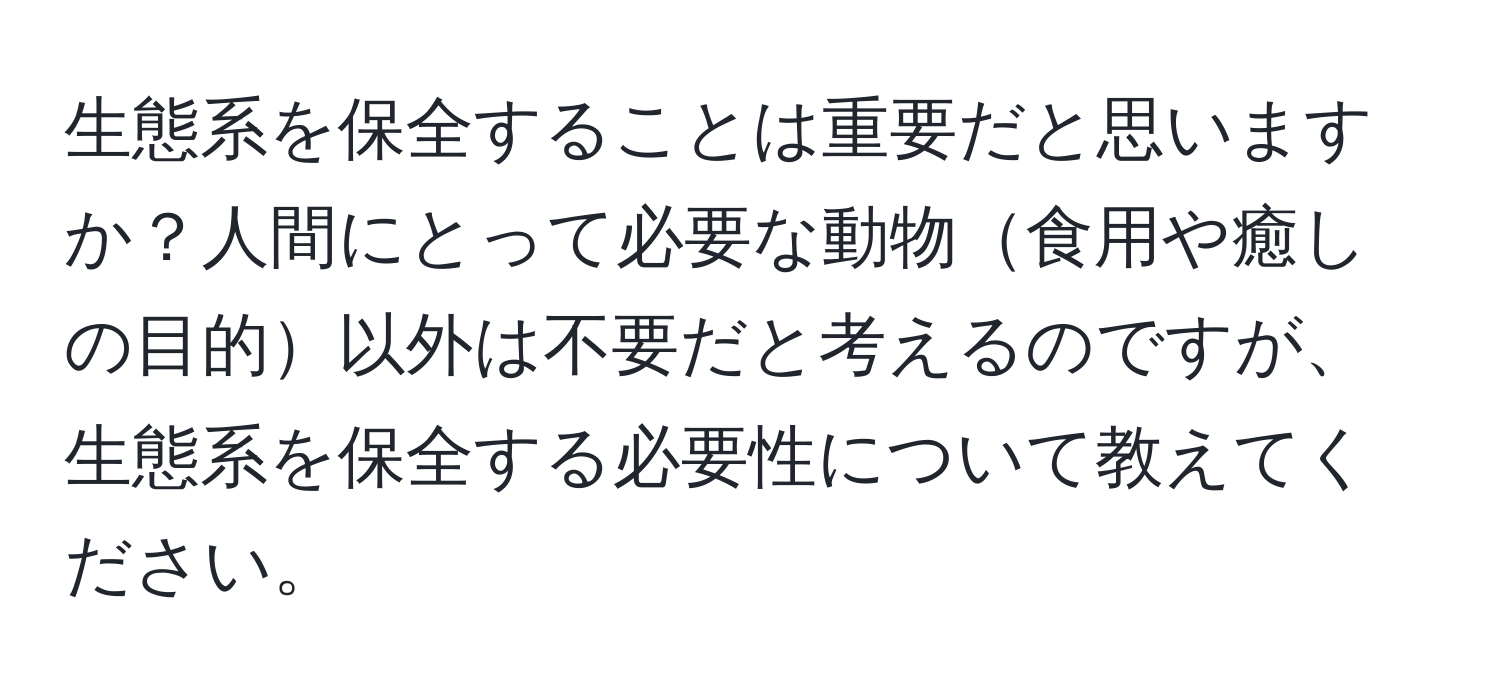 生態系を保全することは重要だと思いますか？人間にとって必要な動物食用や癒しの目的以外は不要だと考えるのですが、生態系を保全する必要性について教えてください。