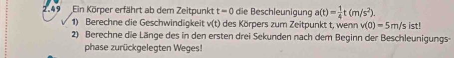 2.49 Ein Körper erfährt ab dem Zeitpunkt t=0 die Beschleunigung a(t)= 1/4 t(m/s^2). ist! 
1) Berechne die Geschwindigkeit v(t) des Körpers zum Zeitpunkt t, wenn v(0)=5m/s
2) Berechne die Länge des in den ersten drei Sekunden nach dem Beginn der Beschleunigungs- 
phase zurückgelegten Weges!