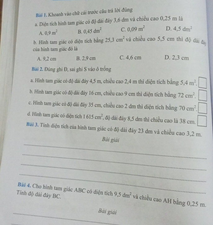 Khoanh vào chữ cái trước câu trả lời đúng
a. Diện tích hình tam giác có độ dài đáy 3,6 dm và chiều cao 0,25 m là
A. 0,9m^2 B. 0,45dm^2 C. 0,09m^2 D. 4,5dm^2
b. Hình tam giác có diện tích bằng 25,3cm^2 và chiều cao 5,5 cm thì độ dài đá
của hình tam giác đó là
A. 9,2 cm B. 2,9 cm C. 4,6 cm D. 2,3 cm
Bài 2. Đúng ghi Đ, sai ghi S vào ô trồng
a. Hình tam giác có độ dài đáy 4,5 m, chiều cao 2,4 m thì diện tích bằng 5, 4m^2. 
b. Hình tam giác có độ dài đáy 16 cm, chiều cao 9 cm thì diện tích bằng 72cm^2. □
c. Hình tam giác có độ dài đáy 35 cm, chiều cao 2 dm thì diện tích bằng 70cm^2. .□
d. Hình tam giác có diện tích 1615cm^2 :, độ dài đáy 8,5 dm thì chiều cao là 38 cm. □ 
Bài 3. Tính diện tích của hình tam giác có độ dài đáy 23 dm và chiều cao 3,2 m.
_
Bài giải
_
_
_
Bài 4. Cho hình tam giác ABC có diện tích 9, 5dm^2 và chiều cao AH bằng 0,25 m.
Tính độ dài đáy BC.
_
_
Bài giải
_