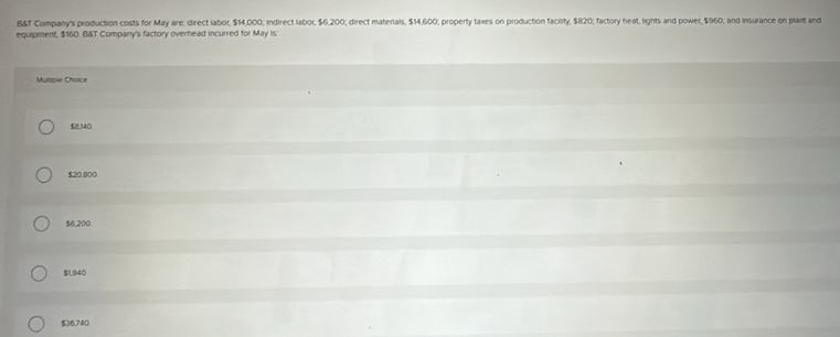 B&T Company's production costs for May are: direct labor, $14,000; indirect labor, $6,200; direct materials, $14,600; property taxes on production facility, $820, factory heat, lights and power, $960; and insurance on plant and
equipment, $160. B&T Company's factory overhead incurred for May is
Multiple Choice
$8,540
$20.800
$6,200
$1,940
$36,740