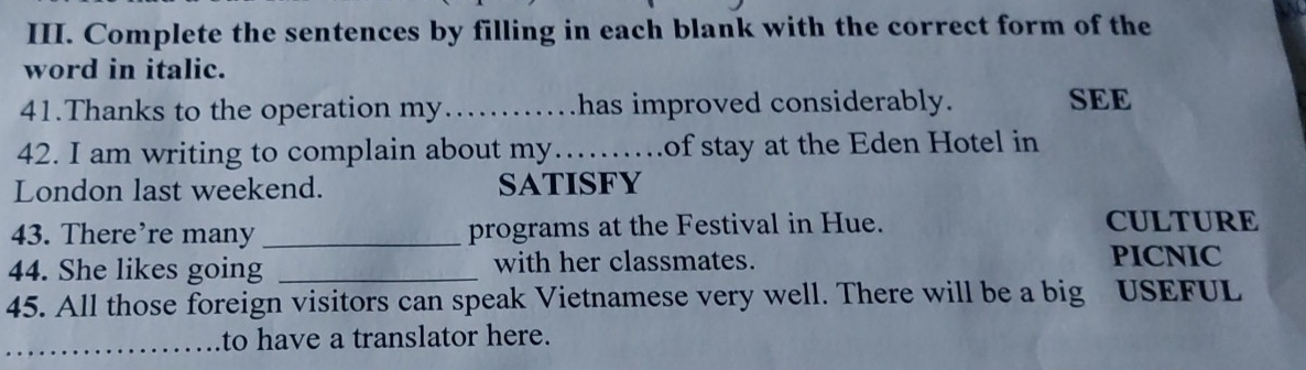 Complete the sentences by filling in each blank with the correct form of the 
word in italic. 
41.Thanks to the operation my……..has improved considerably. SEE 
42. I am writing to complain about my…….of stay at the Eden Hotel in 
London last weekend. sATisFY 
43. There’re many _programs at the Festival in Hue. CULTURE 
44. She likes going _with her classmates. PICNIC 
45. All those foreign visitors can speak Vietnamese very well. There will be a big USEFUL 
_to have a translator here.