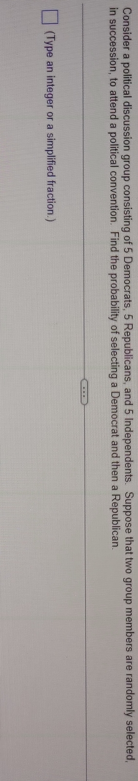 Consider a political discussion group consisting of 5 Democrats, 5 Republicans, and 5 Independents. Suppose that two group members are randomly selected, 
in succession, to attend a political convention. Find the probability of selecting a Democrat and then a Republican. 
(Type an integer or a simplified fraction.)