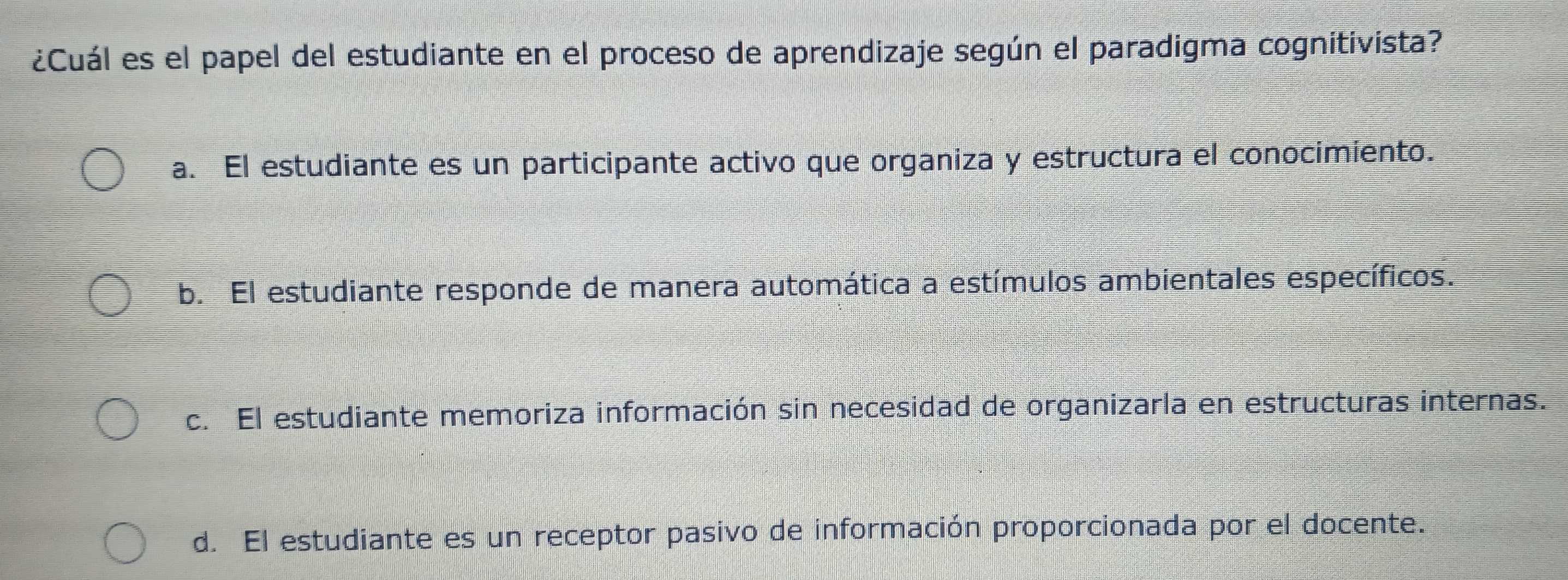 ¿Cuál es el papel del estudiante en el proceso de aprendizaje según el paradigma cognitivista?
a. El estudiante es un participante activo que organiza y estructura el conocimiento.
b. El estudiante responde de manera automática a estímulos ambientales específicos.
c. El estudiante memoriza información sin necesidad de organizarla en estructuras internas.
d. El estudiante es un receptor pasivo de información proporcionada por el docente.