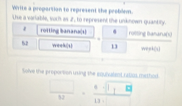 Write a proportion to represent the problem. 
Use a variable, such as 2, to represent the unknown quantity. 
rotting banana(s) 0 rotting banana(s) 
52 week(s) 13 wepk(s) 
Solve the proportion using the equivalent ratios method.
 □ /62 = 0· □ · □ /13· □  