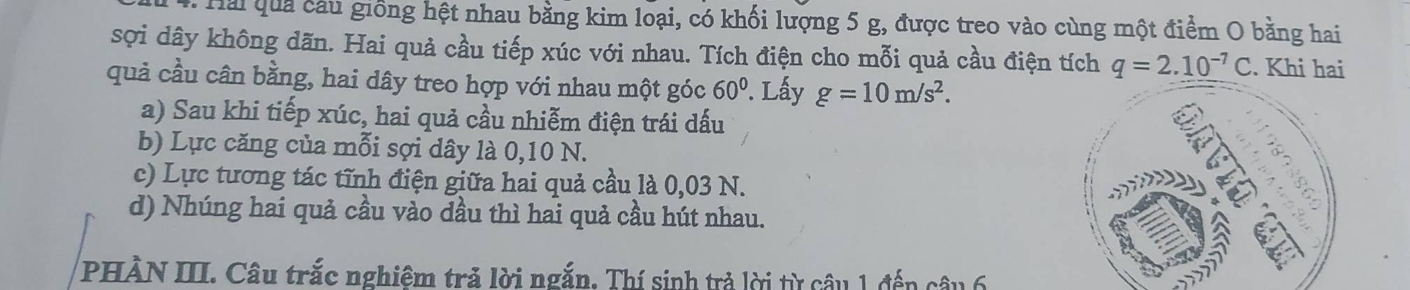 Hai quả câu giống hệt nhau bằng kim loại, có khối lượng 5 g, được treo vào cùng một điểm O bằng hai 
sợi dây không dãn. Hai quả cầu tiếp xúc với nhau. Tích điện cho mỗi quả cầu điện tích q=2.10^(-7)C. Khi hai 
quả cầu cân bằng, hai dây treo hợp với nhau một góc 60°. Lấy g=10m/s^2. 
a) Sau khi tiếp xúc, hai quả cầu nhiễm điện trái dấu 
b) Lực căng của mỗi sợi dây là 0,10 N. 
c) Lực tương tác tĩnh điện giữa hai quả cầu là 0,03 N. 
d) Nhúng hai quả cầu vào dầu thì hai quả cầu hút nhau. 
PHÀN III. Câu trắc nghiệm trả lời ngắn. Thí sinh trả lời từ câu 1 đến câu 6