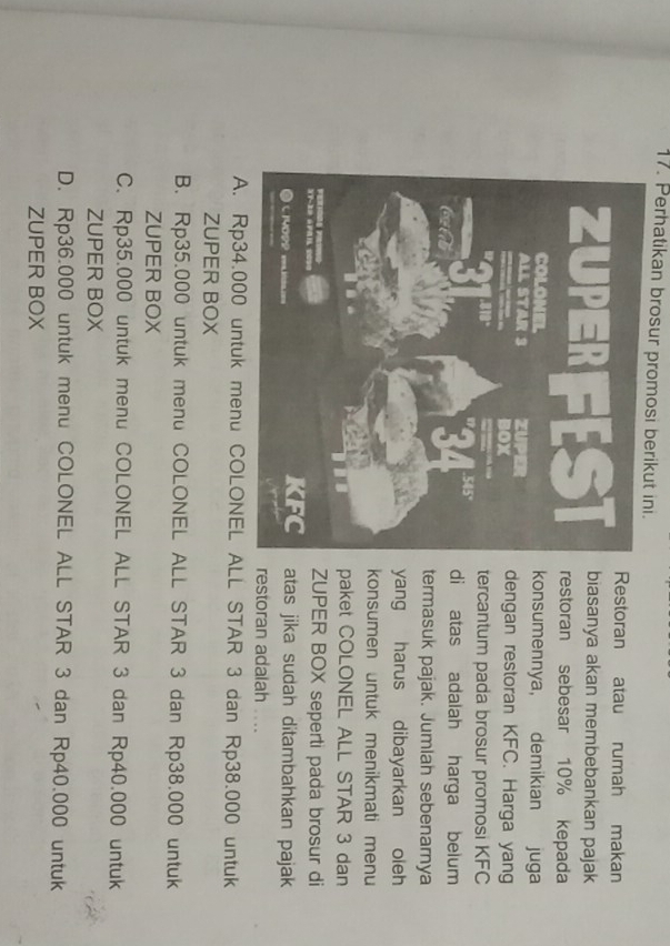 Perhatikan brosur promosi berikut ini.
Restoran atau rumah makan
biasanya akan membebankan pajak
restoran sebesar 10% kepada
konsumennya, demikian juga
dengan restoran KFC. Harga yang
tercantum pada brosur promosi KFC
di atas adalah harga belum
termasuk pajak. Jumlah sebenarnya
yang harus dibayarkan oleh
konsumen untuk menikmati menu
paket COLONEL ALL STAR 3 dan
ZUPER BOX seperti pada brosur di
atas jika sudah ditambahkan pajak
restoran adalah ....
A. Rp34.000 untuk menu COLONEL ALL STAR 3 dan Rp38.000 untuk
ZUPER BOX
B. Rp35.000 untuk menu COLONEL ALL STAR 3 dan Rp38.000 untuk
ZUPER BOX
C. Rp35.000 untuk menu COLONEL ALL STAR 3 dan Rp40.000 untuk
ZUPER BOX
D. Rp36.000 untuk menu COLONEL ALL STAR 3 dan Rp40.000 untuk
ZUPER BOX