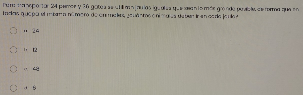 Para transportar 24 perros y 36 gatos se utilizan jaulas iguales que sean lo más grande posible, de forma que en
todas quepa el mismo número de animales, ¿cuántos animales deben ir en cada jaula?
a. 24
b. 12
c. 48
d. 6