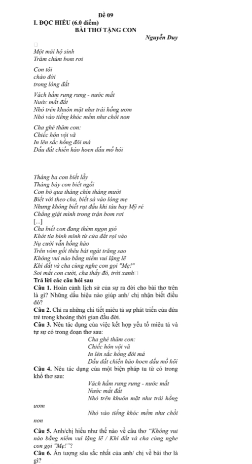 Đề 09
I. ĐQC HIÉU (6.0 diểm)
Bài THơ TÃNG CON
Nguyễn Duy
Một mái hộ sinh
Trăm chùm bom rơi
Con tôi
chào đời
trong lòng đất
Vàch hầm rưng rưng - nước mắt
Nước mắt đất
Nhỏ trên khuôn mặt như trái hồng ươm
Nhỏ vào tiếng khóc mềm như chồi non
Cha ghé thăm con:
Chiếc hôn vôi và
In lên sắc hồng đôi má
Dấu đất chiến hào hoen đấu mồ hôi
Tháng ba con biết lẫy
Tháng bảy con biết ngồi
Con bò qua tháng chín tháng mười
Biết với theo cha, biết sà vào lòng mẹ
Nhưng không biết rụt đầu khi tàu bay Mỹ rẻ
Chăng giật mình trong trận bom rơi
[...]
Cha biết con đang thèm ngọn gió
Khát tia bình minh từ cứa đất rọi vào
Nụ cười vẫn hồng hào
Trên vòm gổi thêu bát ngát trăng sao
Không vui nào bằng niểm vui lặng lẽ
Khi đất và cha cùng nghe con gọi "Mẹ!"
Soi mắt con cười, cha thấy đó, trời xanh
Trả lời các câu hỏi sau
Câu 1. Hoàn cảnh lịch sử của sự ra đời cho bài thơ trên
là gì? Những dấu hiệu nào giúp anh/ chị nhận biết điều
dó?
Câu 2. Chi ra những chi tiết miêu tả sự phát triển của đứa
trẻ trong khoảng thời gian đầu đời.
Câu 3. Nêu tác dụng của việc kết hợp yếu tố miêu tả và
tự sự có trong đoạn thơ sau:
Cha ghé thăm con:
Chiếc hôn với và
In lên sắc hồng đôi má
Dấu đất chiến hào hoen dấu mồ hôi
Câu 4. Nêu tác dụng của một biện pháp tu từ có trong
khổ thơ sau:
Vách hầm rưng rưng - nước mắt
Nước mắt đất
Nhỏ trên khuôn mặt như trải hồng
uom
Nhó vào tiếng khóc mềm như chồi
non
Câu 5. Anh/chị hiều như thể nào về câu thơ “Không vui
nào bằng niểm vui lặng lẽ / Khi đất và cha cùng nghe
con goi "Mẹ!'"?
Câu 6. Ấn tượng sâu sắc nhất của anh/ chị về bài thơ là
gi?