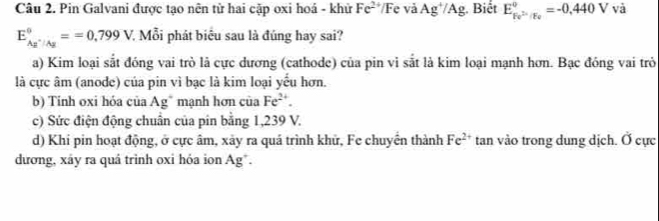 Pin Galvani được tạo nên từ hai cập oxi hoá - khử Fe^(2+) Fe và Ag^+/Ag. Biết E_Fe^(2+)/Fe^circ =-0,440V và
E_Ag^+/Ag°==0,799V 7 Mỗi phát biểu sau là đúng hay sai?
a) Kim loại sắt đóng vai trò là cực dương (cathode) của pin vi sắt là kim loại mạnh hơn. Bạc đóng vai trò
là cực âm (anode) của pin vì bạc là kim loại yểu hơn.
b) Tính oxi hóa của Ag * mạnh hơn của Fe^(2+).
c) Sức điện động chuẩn của pin bằng 1,239 V.
d) Khi pin hoạt động, ở cực âm, xảy ra quá trình khử, Fe chuyển thành Fe^(2+) tan vào trong dung dịch. Ở cực
dương, xáy ra quá trình oxi hóa ion Ag*.